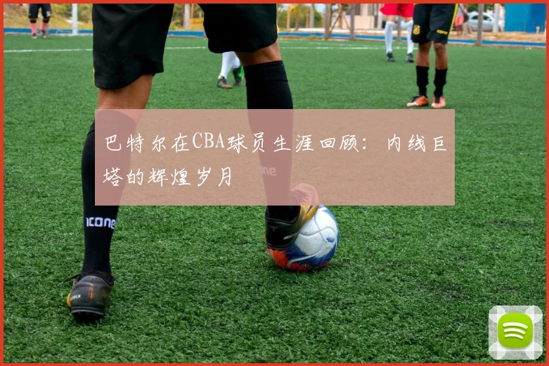 巴特尔在CBA球员生涯回顾：内线巨塔的辉煌岁月