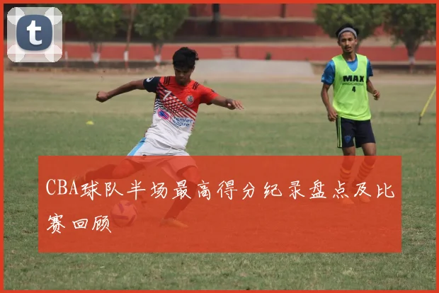 CBA球队半场最高得分纪录盘点及比赛回顾