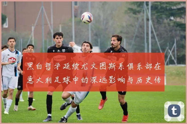 黑白哲学延续尤文图斯系俱乐部在意大利足球中的深远影响与历史传承