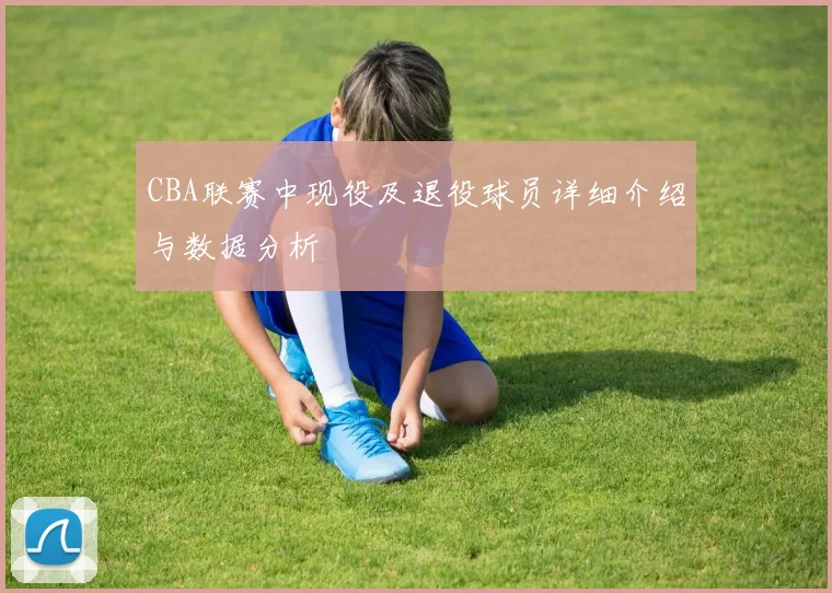 CBA联赛中现役及退役球员详细介绍与数据分析
